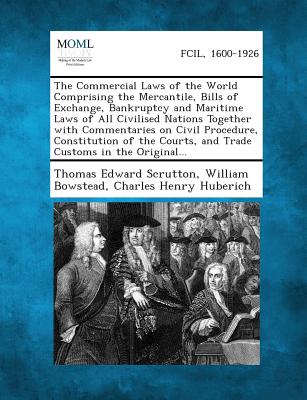 The Commercial Laws of the World Comprising the Mercantile, Bills of Exchange, Bankruptcy and Maritime Laws of All Civilised Nations Together with Com - Scrutton, Thomas Edward, Sir, and Bowstead, William, and Huberich, Charles Henry