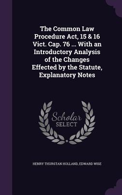 The Common Law Procedure Act, 15 & 16 Vict. Cap. 76 ... With an Introductory Analysis of the Changes Effected by the Statute, Explanatory Notes - Holland, Henry Thurstan, and Wise, Edward