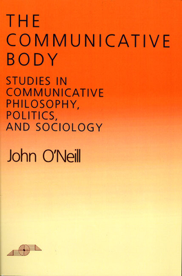 The Communicative Body: Studies in Communicative Philosophy, Politics, and Sociology - O'Neill, John
