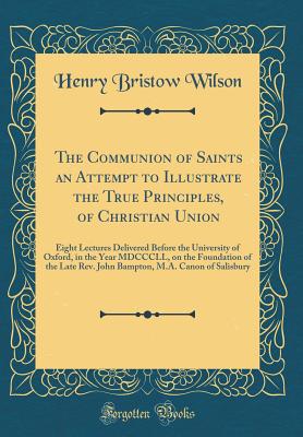 The Communion of Saints an Attempt to Illustrate the True Principles, of Christian Union: Eight Lectures Delivered Before the University of Oxford, in the Year MDCCCLL, on the Foundation of the Late Rev. John Bampton, M.A. Canon of Salisbury - Wilson, Henry Bristow