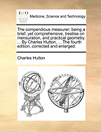 The Compendious Measurer; Being a Brief, Yet Comprehensive, Treatise on Mensuration and Practical Geometry. with an Introduction to Decimal and Duodecimal Arithmetic..