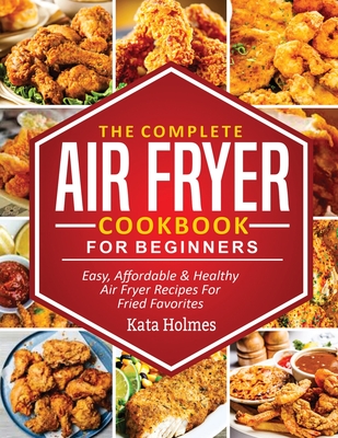 The Complete Air Fryer Cookbook For Beginners: Easy, Affordable And Healthy Air Fryer Recipes For Fried Favorites - Holmes, Kate