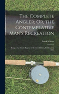 The Complete Angler; Or, the Contemplative Man's Recreation: Being a Fac-Simile Reprint of the First Edition, Published in 1653