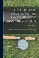 The Complete Angler; Or, the Contemplative Man's Recreation: Being a Fac-Simile Reprint of the First Edition, Published in 1653