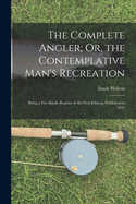 The Complete Angler; Or, the Contemplative Man's Recreation: Being a Fac-Simile Reprint of the First Edition, Published in 1653