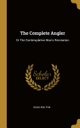 The Complete Angler: Or The Contemplative Man's Recreation
