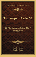 The Complete Angler V1: Or, the Contemplative Man's Recreation: Being a Discourse of Rivers, Fish-Ponds, Fish and Fishing