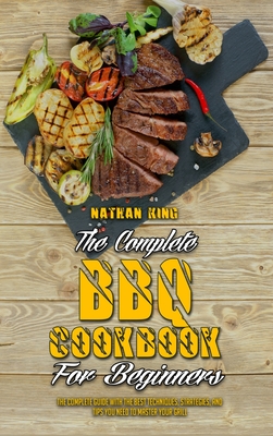 The Complete BBQ Cookbook For Beginners: The Complete Guide With The Best Techniques, Strategies, And Tips You Need To Master Your Grill - King, Nathan