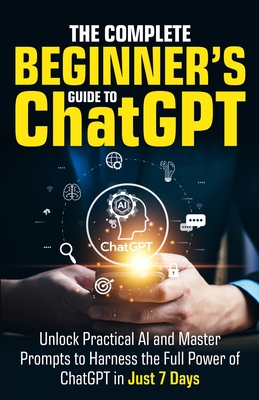 The Complete Beginner's Guide To ChatGPT: Unlock Practical AI and Master Prompts to Harness the Full Power of ChatGPT in Just 7 Days - Harper, Ryan