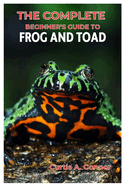 The Complete Beginner's Guide to Frog and Toad: A Step-By-Step Approach for Creating a Thriving Habitat, Choosing Beginners Friendly Species, And Essential Tips for Care and Maintenance