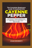 The Complete Beginners Guide to Healing with Cayenne Pepper: From Cold and Flu Relief to Fighting Cancer, Relieving Migraines, Control Blood Pressure, Treat Pains, Weight Loss, Improve Heart Health