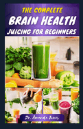 The Complete Brain Health Juicing for Beginners: 40 Delicious Step-By-Step Recipes to Enhance Brain-Power, Improve Reasoning and Prevent Alzheimer