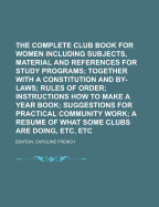The Complete Club Book for Women: Including Subjects, Material, and References for Study Programs; Together with a Constitution and By-Laws; Rules of Order; Instructions How to Make a Year Book; Suggestions for Practical Community Work; A Resume of What S