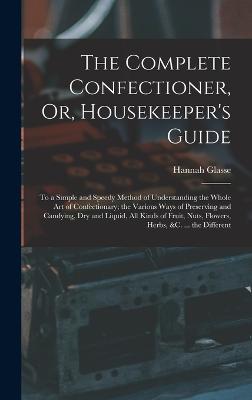 The Complete Confectioner, Or, Housekeeper's Guide: To a Simple and Speedy Method of Understanding the Whole Art of Confectionary; the Various Ways of Preserving and Candying, Dry and Liquid, All Kinds of Fruit, Nuts, Flowers, Herbs, &c. ... the Different - Glasse, Hannah