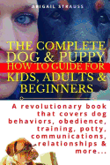 The Complete Dog & Puppy How to Guide for Kids, Adults & Beginners: A Revolutionary Book That Covers Dog Behaviors, Obedience, Training, Potty, Communications, Relationships & More...