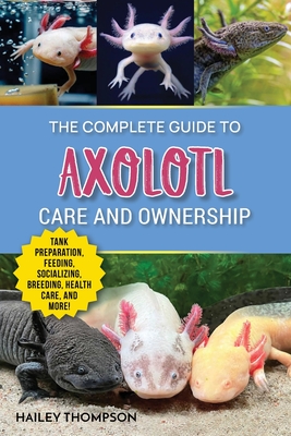 The Complete Guide to Axolotl Care and Ownership: Tank Preparation, Feeding, Socializing, Breeding, Health Care, and Expert Advice on Successful Axolotl Ownership - Thompson, Hailey