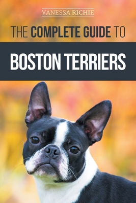 The Complete Guide to Boston Terriers: Preparing For, Housebreaking, Socializing, Feeding, and Loving Your New Boston Terrier Puppy - Richie, Vanessa