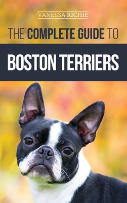 The Complete Guide to Boston Terriers: Preparing For, Housebreaking, Socializing, Feeding, and Loving Your New Boston Terrier Puppy - Richie, Vanessa