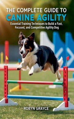 The Complete Guide to Canine Agility: Essential Training Techniques to Build a Fast, Focused, and Competitive Agility Dog - Grayce, Robyn