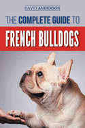 The Complete Guide to French Bulldogs: Everything You Need to Know to Bring Home Your First French Bulldog Puppy