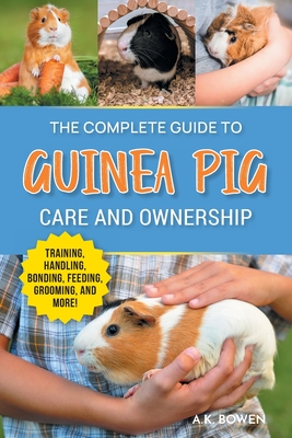 The Complete Guide to Guinea Pig Care and Ownership: Covering Breeds, Training, Supplies, Handling, Popcorning, Bonding, Body Language, Feeding, Grooming, and Health Care! - Bowen, A K