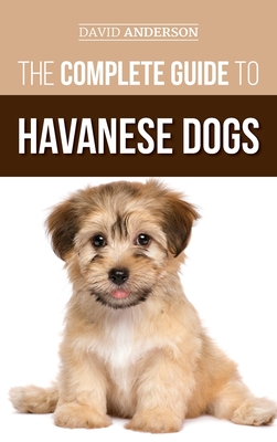 The Complete Guide to Havanese Dogs: Everything You Need To Know To Successfully Find, Raise, Train, and Love Your New Havanese Puppy - Anderson, David