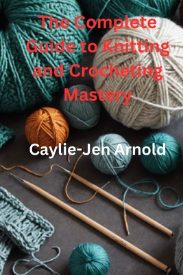 The Complete Guide to Knitting and Crocheting Mastery - Arnold, Caylie-Jen