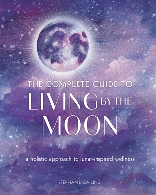 The Complete Guide to Living by the Moon: A Holistic Approach to Lunar-Inspired Wellness - Gailing, Stephanie