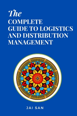The Complete Guide to Logistics and Distribution Management: Master logistics and distribution with strategies to optimize supply chains, enhance efficiency, reduce costs, and achieve operational excellence in today's competitive global market - San, Jai