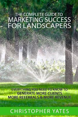 The Complete Guide To Marketing Success For Landscapers: Everything you need to know to generate more clients, more referrals & more revenue - Yates, Christopher