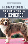 The Complete Guide to Miniature Australian Shepherds: Finding, Caring For, Training, Feeding, Socializing, and Loving Your New Mini Aussie Puppy