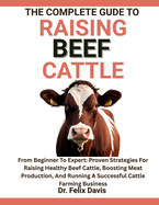 The Complete Guide to Raising Beef Cattle: From Beginner To Expert: Proven Strategies For Raising Healthy Beef Cattle, Boosting Meat Production, And Running A Successful Cattle Farming Business