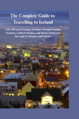 The Complete Guide to Traveling to Iceland: Take of on an existing adventure through stunning scerenies cultural wonders and heroic journeys in the land of Volcanoes and Glaciers - Oldfield, Sophia Williams