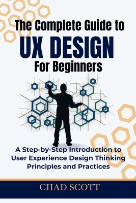 The Complete Guide to UX Design for Beginners: A Step-by-Step Introduction to User Experience Design Thinking Principles and Practices - Scott, Chad