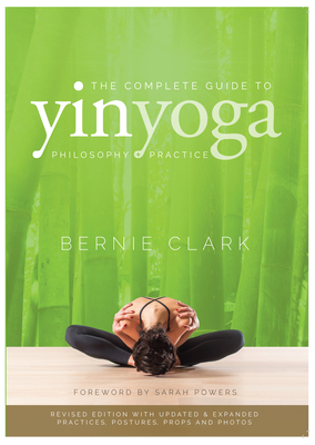 The Complete Guide to Yin Yoga: The Philosophy and Practice of Yin Yoga - Clark, Bernie, and Powers, Sarah (Foreword by)