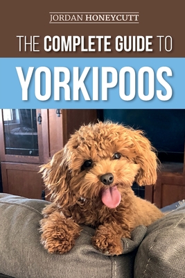 The Complete Guide to Yorkipoos: Choosing, Preparing for, Raising, Training, Feeding, and Loving Your New Yorkipoo Puppy - Honeycutt, Jordan