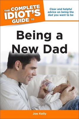 The Complete Idiot's Guide to Being a New Dad: Clear and Helpful Advice on Being the Dad You Want to Be - Kelly, Joe