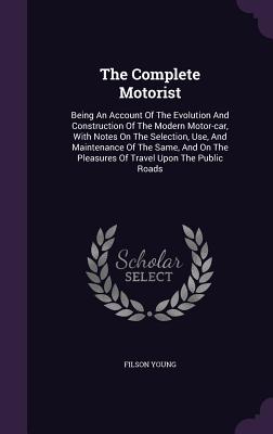 The Complete Motorist: Being An Account Of The Evolution And Construction Of The Modern Motor-car, With Notes On The Selection, Use, And Maintenance Of The Same, And On The Pleasures Of Travel Upon The Public Roads - Young, Filson