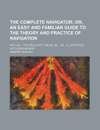The Complete Navigator; Or, an Easy and Familiar Guide to the Theory and Practice of Navigation. with All the Requisite Tables, &C., &C., Illustrated