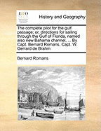 The Complete Pilot for the Gulf Passage; Or, Directions for Sailing Through the Gulf of Florida, Named Also New Bahama Channel, ... by Capt. Bernard Romans, Capt. W. Gerrard de Brahm