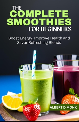 The Complete Smoothies for Beginners: Boost Energy, Improve Health and Savor Refreshing Blends - Monk, Albert D