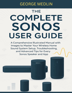 The Complete Sonos User Guide: A Comprehensive Illustrated Manual with Images to Master Your Wireless Home Sound System Setup, Troubleshooting, and Advanced Tips for Every Sonos Speaker and App