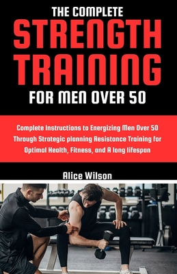 The Complete Strength Training for Men Over 50: Complete Instructions to Energizing Men Over 50 Through Strategic planning Resistance Training for Optimal Health, Fitness, and A long lifespan - Wilson, Alice