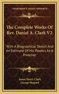 The Complete Works of REV. Daniel A. Clark V2: With a Biographical Sketch and an Estimate of His Powers as a Preacher