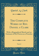 The Complete Works of Rev. Daniel a Clark, Vol. 2: With a Biographical Sketch and an Estimate of His Powers as a Preacher (Classic Reprint)