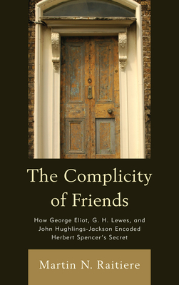 The Complicity of Friends: How George Eliot, G. H. Lewes, and John Hughlings-Jackson Encoded Herbert Spencer's Secret - Raitiere, Martin