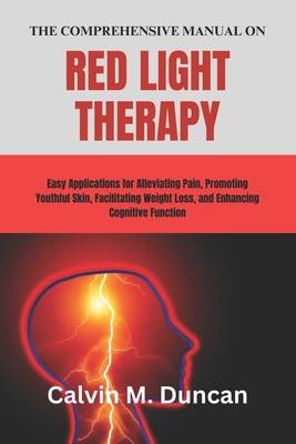 The Comprehensive Manual on Red Light Therapy: Easy Applications for Alleviating Pain, Promoting Youthful Skin, Facilitating Weight Loss, and Enhancing Cognitive Function - M Duncan, Calvin