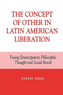 The Concept of Other in Latin American Liberation: Fusing Emancipatory Philosophic Thought and Social Revolt - Gogol, Eugene