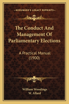 The Conduct and Management of Parliamentary Elections: A Practical Manual (1900) - Woodings, William, and Allard, W (Editor)