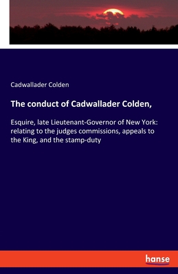 The conduct of Cadwallader Colden,: Esquire, late Lieutenant-Governor of New York: relating to the judges commissions, appeals to the King, and the stamp-duty - Colden, Cadwallader